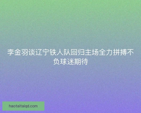 李金羽谈辽宁铁人队回归主场全力拼搏不负球迷期待