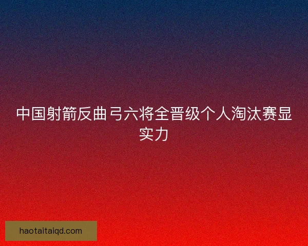 中国射箭反曲弓六将全晋级个人淘汰赛显实力